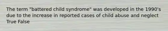 The term "battered child syndrome" was developed in the 1990's due to the increase in reported cases of child abuse and neglect​ True False