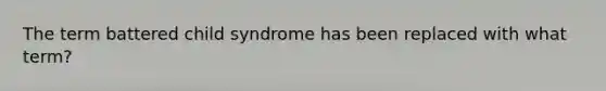 The term battered child syndrome has been replaced with what term?