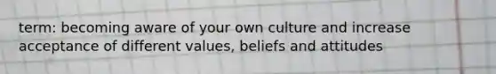 term: becoming aware of your own culture and increase acceptance of different values, beliefs and attitudes