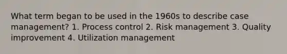 What term began to be used in the 1960s to describe case management? 1. Process control 2. Risk management 3. Quality improvement 4. Utilization management