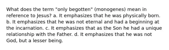 What does the term "only begotten" (monogenes) mean in reference to Jesus? a. It emphasizes that he was physically born. b. It emphasizes that he was not eternal and had a beginning at the incarnation. c. It emphasizes that as the Son he had a unique relationship with the Father. d. It emphasizes that he was not God, but a lesser being.