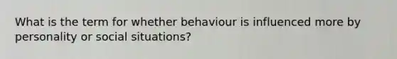 What is the term for whether behaviour is influenced more by personality or social situations?