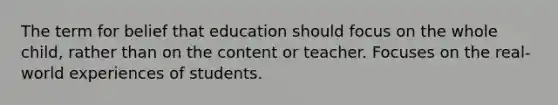 The term for belief that education should focus on the whole child, rather than on the content or teacher. Focuses on the real-world experiences of students.