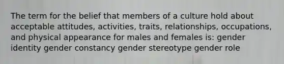 The term for the belief that members of a culture hold about acceptable attitudes, activities, traits, relationships, occupations, and physical appearance for males and females is: gender identity gender constancy gender stereotype gender role