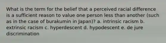 What is the term for the belief that a perceived racial difference is a sufficient reason to value one person less than another (such as in the case of burakumin in Japan)? a. intrinsic racism b. extrinsic racism c. hyperdescent d. hypodescent e. de jure discrimination