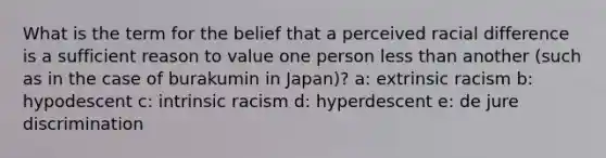 What is the term for the belief that a perceived racial difference is a sufficient reason to value one person less than another (such as in the case of burakumin in Japan)? a: extrinsic racism b: hypodescent c: intrinsic racism d: hyperdescent e: de jure discrimination