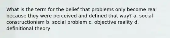 What is the term for the belief that problems only become real because they were perceived and defined that way? a. social constructionism b. social problem c. objective reality d. definitional theory