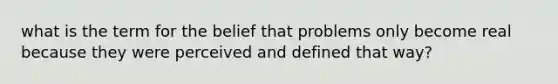 what is the term for the belief that problems only become real because they were perceived and defined that way?