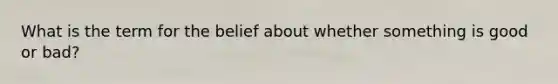 What is the term for the belief about whether something is good or bad?