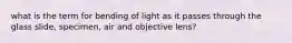 what is the term for bending of light as it passes through the glass slide, specimen, air and objective lens?