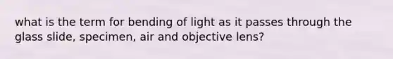 what is the term for bending of light as it passes through the glass slide, specimen, air and objective lens?