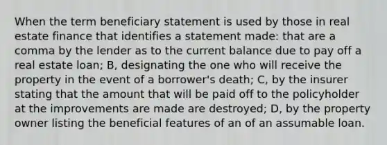 When the term beneficiary statement is used by those in real estate finance that identifies a statement made: that are a comma by the lender as to the current balance due to pay off a real estate loan; B, designating the one who will receive the property in the event of a borrower's death; C, by the insurer stating that the amount that will be paid off to the policyholder at the improvements are made are destroyed; D, by the property owner listing the beneficial features of an of an assumable loan.