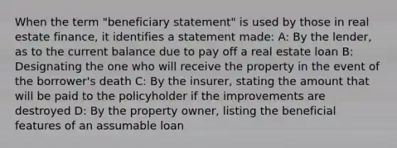 When the term "beneficiary statement" is used by those in real estate finance, it identifies a statement made: A: By the lender, as to the current balance due to pay off a real estate loan B: Designating the one who will receive the property in the event of the borrower's death C: By the insurer, stating the amount that will be paid to the policyholder if the improvements are destroyed D: By the property owner, listing the beneficial features of an assumable loan