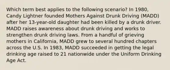 Which term best applies to the following scenario? In 1980, Candy Lightner founded Mothers Against Drunk Driving (MADD) after her 13-year-old daughter had been killed by a drunk driver. MADD raises awareness about drunk driving and works to strengthen drunk driving laws. From a handful of grieving mothers in California, MADD grew to several hundred chapters across the U.S. In 1983, MADD succeeded in getting the legal drinking age raised to 21 nationwide under the Uniform Drinking Age Act.