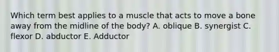 Which term best applies to a muscle that acts to move a bone away from the midline of the body? A. oblique B. synergist C. flexor D. abductor E. Adductor