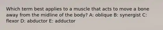 Which term best applies to a muscle that acts to move a bone away from the midline of the body? A: oblique B: synergist C: flexor D: abductor E: adductor