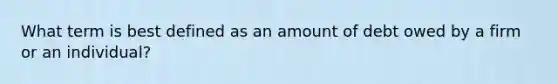 What term is best defined as an amount of debt owed by a firm or an individual?