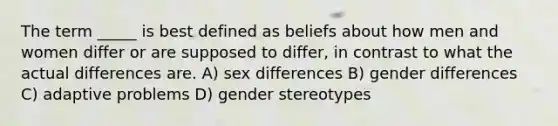 The term _____ is best defined as beliefs about how men and women differ or are supposed to differ, in contrast to what the actual differences are. A) sex differences B) gender differences C) adaptive problems D) gender stereotypes