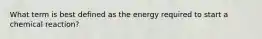 What term is best defined as the energy required to start a chemical reaction?