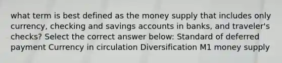 what term is best defined as the money supply that includes only currency, checking and savings accounts in banks, and traveler's checks? Select the correct answer below: Standard of deferred payment Currency in circulation Diversification M1 money supply