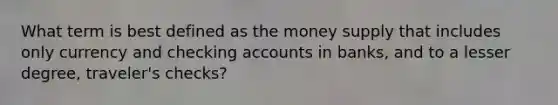 What term is best defined as the money supply that includes only currency and checking accounts in banks, and to a lesser degree, traveler's checks?