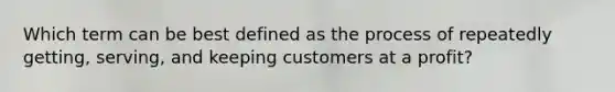 Which term can be best defined as the process of repeatedly getting, serving, and keeping customers at a profit?