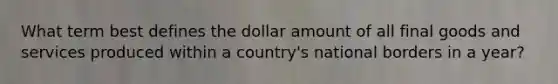 What term best defines the dollar amount of all final goods and services produced within a country's national borders in a year?