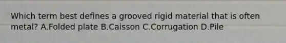 Which term best defines a grooved rigid material that is often metal? A.Folded plate B.Caisson C.Corrugation D.Pile