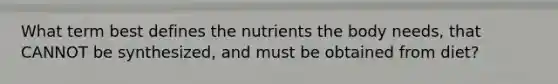 What term best defines the nutrients the body needs, that CANNOT be synthesized, and must be obtained from diet?