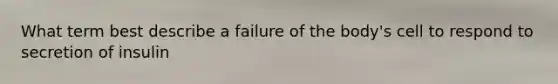 What term best describe a failure of the body's cell to respond to secretion of insulin