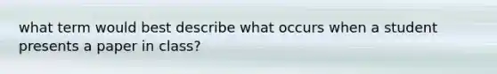 what term would best describe what occurs when a student presents a paper in class?