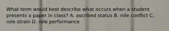 What term would best describe what occurs when a student presents a paper in class? A. ascribed status B. role conflict C. role strain D. role performance