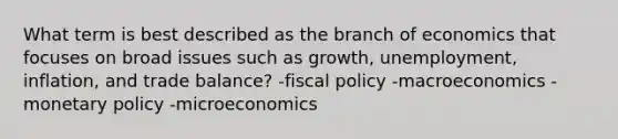 What term is best described as the branch of economics that focuses on broad issues such as growth, unemployment, inflation, and trade balance? -<a href='https://www.questionai.com/knowledge/kPTgdbKdvz-fiscal-policy' class='anchor-knowledge'>fiscal policy</a> -macroeconomics -<a href='https://www.questionai.com/knowledge/kEE0G7Llsx-monetary-policy' class='anchor-knowledge'>monetary policy</a> -microeconomics