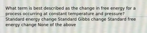 What term is best described as the change in free energy for a process occurring at constant temperature and pressure? Standard energy change Standard Gibbs change Standard free energy change None of the above