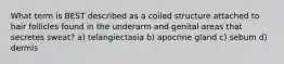 What term is BEST described as a coiled structure attached to hair follicles found in the underarm and genital areas that secretes sweat? a) telangiectasia b) apocrine gland c) sebum d) dermis