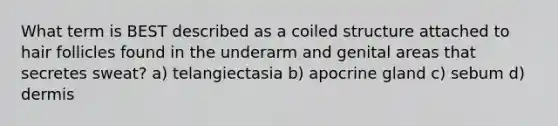 What term is BEST described as a coiled structure attached to hair follicles found in the underarm and genital areas that secretes sweat? a) telangiectasia b) apocrine gland c) sebum d) dermis