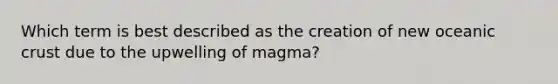 Which term is best described as the creation of new oceanic crust due to the upwelling of magma?