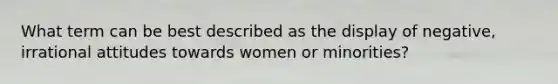 What term can be best described as the display of negative, irrational attitudes towards women or minorities?