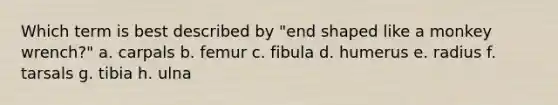 Which term is best described by "end shaped like a monkey wrench?" a. carpals b. femur c. fibula d. humerus e. radius f. tarsals g. tibia h. ulna