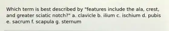 Which term is best described by "features include the ala, crest, and greater sciatic notch?" a. clavicle b. ilium c. ischium d. pubis e. sacrum f. scapula g. sternum