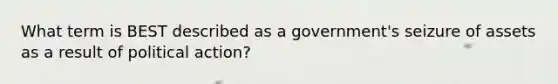 What term is BEST described as a government's seizure of assets as a result of political action?