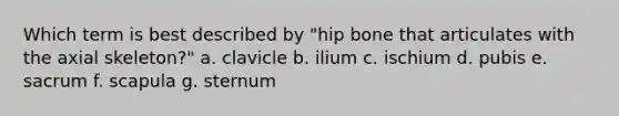 Which term is best described by "hip bone that articulates with the axial skeleton?" a. clavicle b. ilium c. ischium d. pubis e. sacrum f. scapula g. sternum