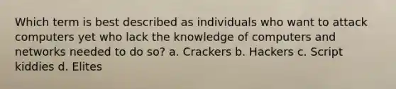 Which term is best described as individuals who want to attack computers yet who lack the knowledge of computers and networks needed to do so? a. Crackers b. Hackers c. Script kiddies d. Elites