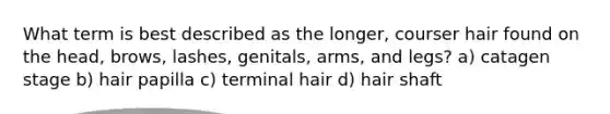 What term is best described as the longer, courser hair found on the head, brows, lashes, genitals, arms, and legs? a) catagen stage b) hair papilla c) terminal hair d) hair shaft