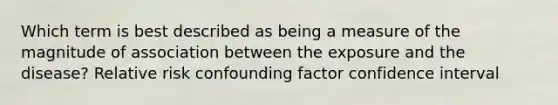 Which term is best described as being a measure of the magnitude of association between the exposure and the disease? Relative risk confounding factor confidence interval