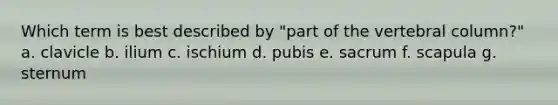 Which term is best described by "part of the vertebral column?" a. clavicle b. ilium c. ischium d. pubis e. sacrum f. scapula g. sternum
