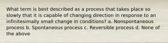 What term is best described as a process that takes place so slowly that it is capable of changing direction in response to an infinitesimally small change in conditions? a. Nonspontaneous process b. Spontaneous process c. Reversible process d. None of the above