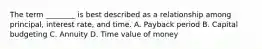 The term​ ________ is best described as a relationship among​ principal, interest​ rate, and time. A. Payback period B. Capital budgeting C. Annuity D. Time value of money