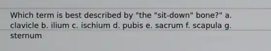 Which term is best described by "the "sit-down" bone?" a. clavicle b. ilium c. ischium d. pubis e. sacrum f. scapula g. sternum
