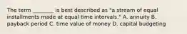 The term​ ________ is best described as​ "a stream of equal installments made at equal time intervals​." A. annuity B. payback period C. time value of money D. capital budgeting